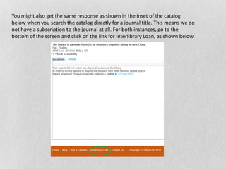 You might also get the same response as shown in the inset of the catalog
below when you search the catalog directly for a journal title. This means we do
not have a subscription to the journal at all. For both instances, go to the
bottom of the screen and click on the link for Interlibrary Loan, as shown below.
 