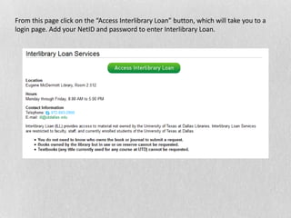 From this page click on the “Access Interlibrary Loan” button, which will take you to a
login page. Add your NetID and password to enter Interlibrary Loan.
 