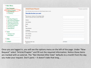 Once you are logged in, you will see the options menu on the left of the page. Under “New
Request” select “Article/Chapter” and fill out the required information. Notice those items
are marked with an asterisk. The “Not Wanted After Date” defaults to a month from the day
you make your request. Don’t panic – it doesn’t take that long….
 