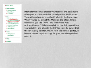 Interlibrary Loan will process your request and advise you
when your article is available (usually within 48-72 hours).
They will send you an e-mail with a link to the log-in page.
When you log in, look at the Menu on the left and move
down until you see “View” and then select “Get
Articles/Chapters”. When you click on that link, you will see
your article(s) and a link to the PDF for each. Be aware that
the PDF is only held for 30 days from the day it is posted, so
be sure to save or print a copy for your use when you first
open it.
 