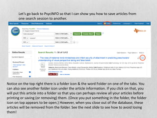Let’s go back to PsycINFO so that I can show you how to save articles from
one search session to another.
Notice on the top right there is a folder icon & the word Folder on one of the tabs. You
can also see another folder icon under the article information. If you click on that, you
will put this article into a folder so that you can perhaps review all your articles before
printing or saving (or removing) them. (Once you put something in the folder, the folder
icon on top appears to be open.) However, when you close out of the database, these
articles will be removed from the folder. See the next slide to see how to avoid losing
them!
 
