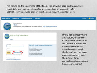 I’ve clicked on the folder icon at the top of the previous page and you can see
that it tells me I can store items for future sessions by signing in to My
EBSCOhost. I’m going to click on that link and show the results below.
If you don’t already have
an account, click on the
Create a new Account to
set one up. You can now
save your results and
save time searching in
the future! You can even
create subfolders, so all
the articles for a
particular assignment can
be placed together!
 