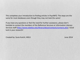 This completes your introduction to finding articles in PsycINFO. The steps are the
same for most databases even though they may not look the same!
If you have any questions or feel the need for further assistance, please don’t
hesitate to contact the members of the Reference Services or Information Literacy
Services staff (http://www.utdallas.edu/library/about/contacts/contacts.php). Good
luck in your research!
Created by: Susie Kutchi, MSLS June 2014
 