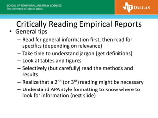 Critically Reading Empirical Reports
• General tips
– Read for general information first, then read for
specifics (depending on relevance)
– Take time to understand jargon (get definitions)
– Look at tables and figures
– Selectively (but carefully) read the methods and
results
– Realize that a 2nd (or 3rd) reading might be necessary
– Understand APA style formatting to know where to
look for information (next slide)
 