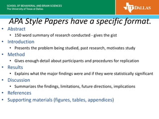 APA Style Papers have a specific format.
• Abstract
• 150 word summary of research conducted - gives the gist
• Introduction
• Presents the problem being studied, past research, motivates study
• Method
• Gives enough detail about participants and procedures for replication
• Results
• Explains what the major findings were and if they were statistically significant
• Discussion
• Summarizes the findings, limitations, future directions, implications
• References
• Supporting materials (figures, tables, appendices)
 