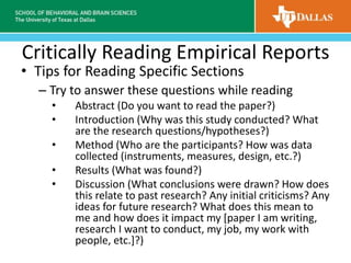 Critically Reading Empirical Reports
• Tips for Reading Specific Sections
– Try to answer these questions while reading
• Abstract (Do you want to read the paper?)
• Introduction (Why was this study conducted? What
are the research questions/hypotheses?)
• Method (Who are the participants? How was data
collected (instruments, measures, design, etc.?)
• Results (What was found?)
• Discussion (What conclusions were drawn? How does
this relate to past research? Any initial criticisms? Any
ideas for future research? What does this mean to
me and how does it impact my [paper I am writing,
research I want to conduct, my job, my work with
people, etc.]?)
 