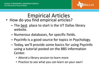 Empirical Articles
• How do you find empirical articles?
– The best place to start is the UT Dallas library
website.
– Numerous databases, for specific fields.
– PsycInfo is a good source for topics in Psychology.
– Today, we’ll provide some basics for using PsycInfo
using a tutorial posted on the BBS Information
Center.
• Attend a library session to learn more
• Practice to see what you can learn on your own!
 