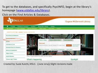 To get to the databases, and specifically PsycINFO, begin at the library’s
homepage (www.utdallas.edu/library).
Click on the Find Articles & Databases.
Created by: Susie Kutchi, MSLS (June 2014); Slight revisions made
 
