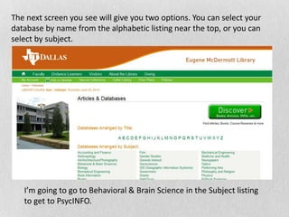 The next screen you see will give you two options. You can select your
database by name from the alphabetic listing near the top, or you can
select by subject.
I’m going to go to Behavioral & Brain Science in the Subject listing
to get to PsycINFO.
 