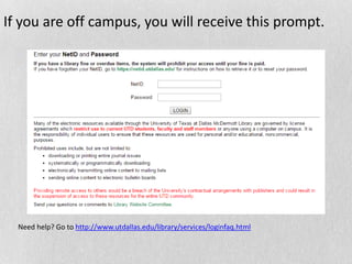 If you are off campus, you will receive this prompt.
Need help? Go to http://www.utdallas.edu/library/services/loginfaq.html
 