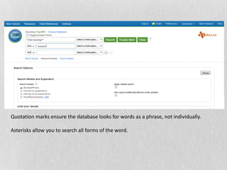 Quotation marks ensure the database looks for words as a phrase, not individually.
Asterisks allow you to search all forms of the word.
 