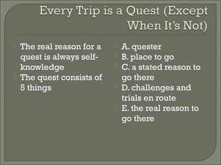  The real reason for a 
quest is always self-knowledge 
 The quest consists of 
5 things 
 A. quester 
 B. place to go 
 C. a stated reason to 
go there 
 D. challenges and 
trials en route 
 E. the real reason to 
go there 
 