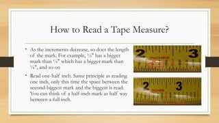 • As the increments decrease, so does the length
of the mark. For example, ½" has a bigger
mark than ¼" which has a bigger mark than
⅛", and so on
• Read one-half inch. Same principle as reading
one inch, only this time the space between the
second-biggest mark and the biggest is read.
You can think of a half-inch mark as half way
between a full inch.
How to Read a Tape Measure?
 