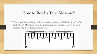 • The remaining markings follow a similar pattern. ¼" is half of ½". ⅛" is
half of ¼". Most tape measure markings go as small as 1⁄16;". This tape
divides one more time, down to 1⁄32".
How to Read a Tape Measure?
 