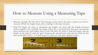 How to Measure Using a Measuring Tape
• Measure a length. Put the end of the measure at one end of the item or space you want to
measure. When the length stops, take a reading on the tape measure.
• Find the length. In order to determine the length, you must add the lengths between
inches together. For example, the image below has a measurement that goes beyond the
space between two inch marks (that is, one full inch). In order to find the length, add the
length of the inch (1) with the space between the second inch mark and the third. In this
case, you’d add 1 inch + 1/4 inch to get 1¼ inch, or “one and a quarter inches.
 