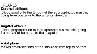 PLANES
Coronal oblique:
slices parallel to the tendon of the supraspinatus muscle,
going from posterior to the anterior shoulder.
Sagittal oblique:
slices perpendicular to the supraspinatus muscle, going
from head of humerus to the scapula.
Axial plane:
makes cross-sections of the shoulder from top to bottom.
 