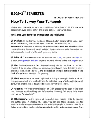 BSCS=1ST
SEMESTER
Instructor: M Aamir Shahzad
How To Survey Your Textbook
Survey each textbook as soon as possible—at least before the first textbook
assignment, even better before the course begins. Here’s what to do:
First, grab your textbook and look for the following:
Ø Preface—In the front of the book. This part often goes by other names such
as “to The Student,” “About this Book,” “How to Use this Book,” etc.
Foreword-A foreword is written by someone other than the author and tells
the readers why they should read the book. A preface is written by the author and
tells readers how and why the book came into being.
Ø Table of Contents—The book’s formal outline. a list, printed at the front of
a book, of chapters or divisions together with the number of the first page of each
Ø The Glossary—The book’s dictionary—may be in the back or in each
chapter. A list of often difficult or specialized words with their definitions, often
placed at the back of a book. ... The alphabetical listing of difficult words in the
back of a book is an example of a glossary.
Ø The Index—In the back—An alphabetical listing of the topics in the book and
the pages on which you can find them. An index is a copy of selected columns of
data, from a table, that is designed to enable very efficient search.
Ø Appendix—A supplemental section or short chapter in the back of the book
that provides additional help and information. You may find more than one—
then we say “appendices.”
Ø Bibliography--In the back or at the end of each chapter. Lists the sources
the author used in creating the book. You can use these sources, too, for
additional information and research. The term bibliography is the term used for a
list of sources (e.g. books, articles, websites) used to write an assignment (e.g.
 