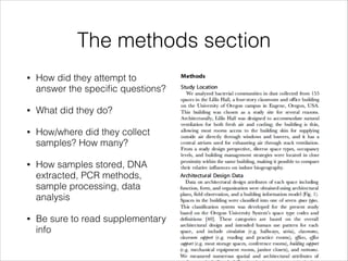 The methods section
•

How did they attempt to
answer the speciﬁc questions?

•

What did they do?

•

How/where did they collect
samples? How many?

•

How samples stored, DNA
extracted, PCR methods,
sample processing, data
analysis

•

Be sure to read supplementary
info

 