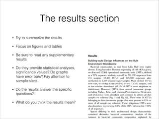 The results section
•

Try to summarize the results

•

Focus on ﬁgures and tables

•

Be sure to read any supplementary
results

•

Do they provide statistical analyses,
signiﬁcance values? Do graphs
have error bars? Pay attention to
sample sizes.

•

Do the results answer the speciﬁc
questions?

•

What do you think the results mean?

 