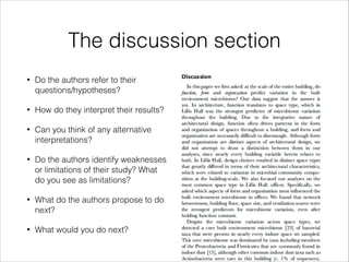 The discussion section
•

Do the authors refer to their
questions/hypotheses?

•

How do they interpret their results?

•

Can you think of any alternative
interpretations?

•

Do the authors identify weaknesses
or limitations of their study? What
do you see as limitations?

•

What do the authors propose to do
next?

•

What would you do next?

 