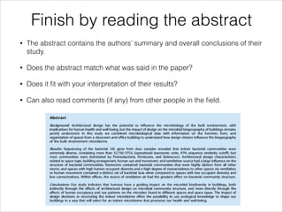 Finish by reading the abstract
•

The abstract contains the authors’ summary and overall conclusions of their
study.

•

Does the abstract match what was said in the paper?

•

Does it ﬁt with your interpretation of their results?

•

Can also read comments (if any) from other people in the ﬁeld.

 