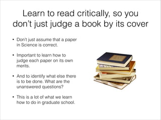 Learn to read critically, so you
don’t just judge a book by its cover
•

Don’t just assume that a paper
in Science is correct.

•

Important to learn how to
judge each paper on its own
merits.

•

And to identify what else there
is to be done. What are the
unanswered questions?

•

This is a lot of what we learn
how to do in graduate school.

 