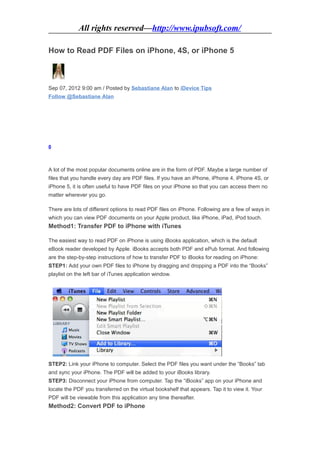 All rights reserved—http://www.ipubsoft.com/

How to Read PDF Files on iPhone, 4S, or iPhone 5



Sep 07, 2012 9:00 am / Posted by Sebastiane Alan to iDevice Tips
Follow @Sebastiane Alan




0



A lot of the most popular documents online are in the form of PDF. Maybe a large number of
files that you handle every day are PDF files. If you have an iPhone, iPhone 4, iPhone 4S, or
iPhone 5, it is often useful to have PDF files on your iPhone so that you can access them no
matter wherever you go.

There are lots of different options to read PDF files on iPhone. Following are a few of ways in
which you can view PDF documents on your Apple product, like iPhone, iPad, iPod touch.
Method1: Transfer PDF to iPhone with iTunes

The easiest way to read PDF on iPhone is using iBooks application, which is the default
eBook reader developed by Apple. iBooks accepts both PDF and ePub format. And following
are the step-by-step instructions of how to transfer PDF to iBooks for reading on iPhone:
STEP1: Add your own PDF files to iPhone by dragging and dropping a PDF into the “Books”
playlist on the left bar of iTunes application window.




STEP2: Link your iPhone to computer. Select the PDF files you want under the “Books” tab
and sync your iPhone. The PDF will be added to your iBooks library.
STEP3: Disconnect your iPhone from computer. Tap the “iBooks” app on your iPhone and
locate the PDF you transferred on the virtual bookshelf that appears. Tap it to view it. Your
PDF will be viewable from this application any time thereafter.
Method2: Convert PDF to iPhone
 