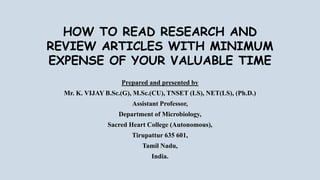 HOW TO READ RESEARCH AND
REVIEW ARTICLES WITH MINIMUM
EXPENSE OF YOUR VALUABLE TIME
Prepared and presented by
Mr. K. VIJAY B.Sc.(G), M.Sc.(CU), TNSET (LS), NET(LS), (Ph.D.)
Assistant Professor,
Department of Microbiology,
Sacred Heart College (Autonomous),
Tirupattur 635 601,
Tamil Nadu,
India.
 