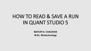 HOW TO READ & SAVE A RUN
IN QUANT STUDIO 5
MAYUR D. CHAUHAN
M.Sc. Biotechnology
 