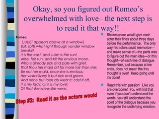 Okay, so you figured out Romeo’s
overwhelmed with love– the next step is
to read it that way!!
Romeo.

[JULIET appears above at a window]
But, soft! what light through yonder window
breaks?
It is the east, and Juliet is the sun!
Arise, fair sun, and kill the envious moon,
Who is already sick and pale with grief,
That thou her maid art far more fair than she:
Be not her maid, since she is envious;
Her vestal livery is but sick and green,
And none but fools do wear it; cast it off.
It is my lady; O! it is my love:
O! that she knew she were.



Shakespeare would give each
actor their lines about three days
before the performance. The only
way his actors could memorize—
and make sense of—the parts was
to figure out the main idea—or thru
thought—of each line of dialogue.
Remember, just because a line
ends, does not mean the thru
thought is over! Keep going until
it’s done!



Read this with passion! Like you
are overcome! You will find that
even if you don’t understand the
words, you still understand the
point of the dialogue because you
recognize the underlying emotion.

 