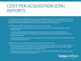 COST PER ACQUISITION (CPA)
REPORTS
 You will receive a once-off payment for every new qualified player you direct to any of our Sites.This
once-off payment only will be payable and a CPA account activated once an insertion order is signed
off by both the affiliate/publisher and an authorized signatory for the Program.
 ACPA Payment will be owed and payable to you only if and when:
 a qualifying Player completes first registration on one of the Online Gambling Operator sites
(“Sites”); and/or
 a qualifying Player has submitted all documents, including but not necessarily limited to,
identification documents, in full compliance with the requirements of any applicable territorial
regulatory body; and
 a qualifying Player meets the minimum wagering activity requirements, as previously agreed upon
in the signed insertion order.
 Please take note of the following with regards to the CPA Payment Plan:
 We do not pay for incentivized traffic in any form and we do not pay for schemes where a Player is
given part of the CPA as an incentive or any roulette playing schemes or casino systems where
players are advised on how to play to beat the casino.
 We hold the right to refuse to pay for any Player and/or traffic that we deem to be abusive as per
the terms and conditions of this agreement.
 