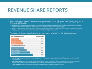 REVENUE SHARE REPORTS
 Earn a percentage of the revenue generated through your site by signing up at
Fortune Affiliates:
 Advertise our Casino Brands on your site, using your uniquely tagged banners, mailers, reviews and text links. These are
available on the Fortune Affiliates site or they can be sent to you by your account manager.
 When a player clicks on one of these and registers, wagers and purchases at the casino, your unique tag will be assigned to
this player and you will share in the revenue generated by that player’s account.
 The revenue share you will receive at month end is based on the following table:
 Months 1-3: this commission % will be calculated on *New Actives acquired within the full calendar month after date
of registration.
 Month 4 onwards: this commission % will be calculated on the number of *New Actives acquired within the calendar
months after month 3. Tiers are calculated on a monthly basis and do not carry over from month to month.
 *New Actives: players that register, purchase and wager within the same calendar month.
 