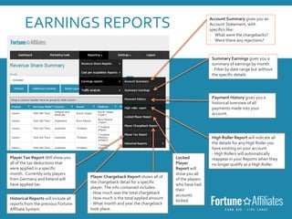 EARNINGS REPORTS Account Summary gives you an
Account Statement, with
specifics like:
- What were the chargebacks?
- Were there any rejections?
Summary Earnings gives you a
summary of earnings by month
- Filter by date range but without
the specific details
Payment History gives you a
historical overview of all
payments made into your
account.
High Roller Report will indicate all
the details for any High Roller you
have existing on your account.
- High Rollers will automatically
reappear in your Reports when they
no longer qualify as a High Roller.
Historical Reports will include all
reports from the previous Fortune
Affiliate System.
Player Tax Report Will show you
all of the tax deductions that
were applied in a specific
month. Currently only players
from Germany and Ireland will
have applied tax.
Player Chargeback Report shows all of
the chargeback detail for a specific
player. The info contained includes:
- How much was the total chargeback
- How much is the total applied amount
- What month and year the chargeback
took place.
Locked
Player
Report will
show you all
of the players
who have had
their
accounts
locked.
 
