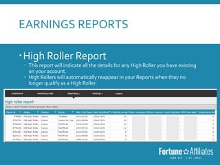EARNINGS REPORTS
High Roller Report
 This report will indicate all the details for any High Roller you have existing
on your account.
 High Rollers will automatically reappear in your Reports when they no
longer qualify as a High Roller.
 