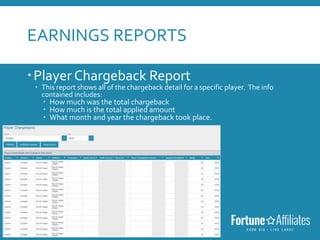 EARNINGS REPORTS
Player Chargeback Report
 This report shows all of the chargeback detail for a specific player. The info
contained includes:
 How much was the total chargeback
 How much is the total applied amount
 What month and year the chargeback took place.
 