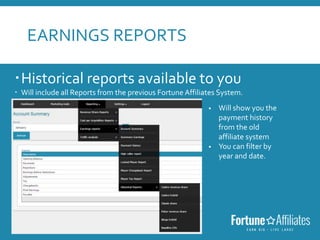 EARNINGS REPORTS
Historical reports available to you
 Will include all Reports from the previous Fortune Affiliates System.
 Will show you the
payment history
from the old
affiliate system
 You can filter by
year and date.
 