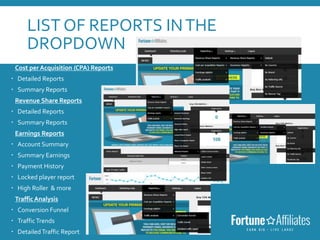 LIST OF REPORTS INTHE
DROPDOWN
Cost per Acquisition (CPA) Reports
 Detailed Reports
 Summary Reports
Revenue Share Reports
 Detailed Reports
 Summary Reports
Earnings Reports
 Account Summary
 Summary Earnings
 Payment History
 Locked player report
 High Roller & more
Traffic Analysis
 Conversion Funnel
 TrafficTrends
 Detailed Traffic Report
 