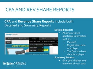 CPA AND REV SHARE REPORTS
CPA and Revenue Share Reports include both
Detailed and Summary Reports
Detailed Reports
• Allow you to see
additional information
such as:
• PlayerID
• Registration date
of a player
• The first purchase
date for a player.
Summary Reports
• Give you a higher level
overview of your data
 