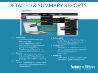 DETAILED & SUMMARY REPORTS
 You can filter on both reports by the following 6 categories:
1. Not Grouped
• No predetermined filters have been
added to the data
• You can drag and drop any of the
columns to filter the data as you wish.
• You can have multiple filters.
• This allows you to filter by what you
determine to be important data to you.
2. Country
• Data is filtered by country, which is
useful to analyze which countries are
bringing you the most traffic or revenue.
3. Brand
• Data is filtered by brand, which is useful
if you want to analyze which brands are
more successful.
4. Referring URL
• Data is filtered by URL, which can help you
identify which of your pages are more
successful, compared to others.
5. Traffic Source
• Data is filtered byTraffic Source, which can
help you identify which specific media items
on your sites are bringing you
traffic/revenue.
6. Banner tag
• Data is filtered by BannerTag, allows you to
analyze what tags are bringing you traffic.
 