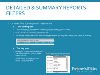 DETAILED & SUMMARY REPORTS
FILTERS
 On all the filter buttons you will see two Icons
1. The Sorting icon
 This will order your data from ascending to descending, or vice versa
 Or in the case of countries, alphabetically.
 You will be able to see which direction dependent on the way the Sorting Icon Arrow is pointing
2. The Key icon
 Gives you a drop down where you
are able to select a specific field
within the list.
 In the below example you can
select a specific brand.
 