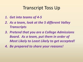 Transcript Toss Up
1. Get into teams of 4-5
2. As a team, look at the 5 different Valley
Transcripts
3. Pretend that you are a College Admissions
Board. As a team, put them in order of
Most Likely to Least Likely to get accepted!
4. Be prepared to share your reasons!
 