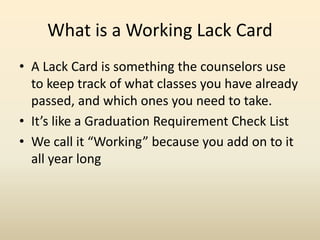 What is a Working Lack Card
• A Lack Card is something the counselors use
to keep track of what classes you have already
passed, and which ones you need to take.
• It’s like a Graduation Requirement Check List
• We call it “Working” because you add on to it
all year long
 
