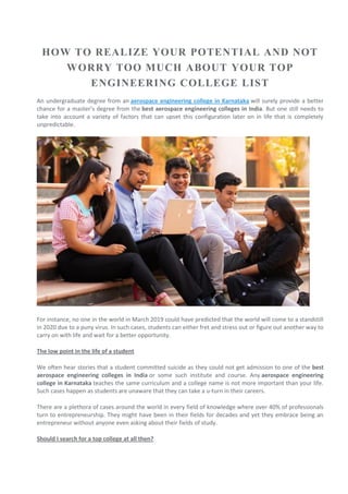HOW TO REALIZE YOUR POTENTIAL AND NOT
WORRY TOO MUCH ABOUT YOUR TOP
ENGINEERING COLLEGE LIST
An undergraduate degree from an aerospace engineering college in Karnataka will surely provide a better
chance for a master’s degree from the best aerospace engineering colleges in India. But one still needs to
take into account a variety of factors that can upset this configuration later on in life that is completely
unpredictable.
For instance, no one in the world in March 2019 could have predicted that the world will come to a standstill
in 2020 due to a puny virus. In such cases, students can either fret and stress out or figure out another way to
carry on with life and wait for a better opportunity.
The low point in the life of a student
We often hear stories that a student committed suicide as they could not get admission to one of the best
aerospace engineering colleges in India or some such institute and course. Any aerospace engineering
college in Karnataka teaches the same curriculum and a college name is not more important than your life.
Such cases happen as students are unaware that they can take a u-turn in their careers.
There are a plethora of cases around the world in every field of knowledge where over 40% of professionals
turn to entrepreneurship. They might have been in their fields for decades and yet they embrace being an
entrepreneur without anyone even asking about their fields of study.
Should I search for a top college at all then?
 