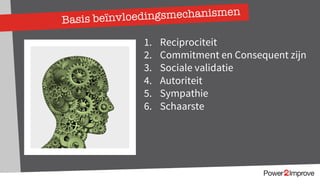Basis beïnvloedingsmechanismen
1. Reciprociteit
2. Commitment en Consequent zijn
3. Sociale validatie
4. Autoriteit
5. Sympathie
6. Schaarste
 