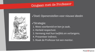 Omgaan met de Professor
✓Doel: Openenstellen voor nieuwe ideeën
✓Strategie:
1. Wees voorbereid en ken je zaak.
2. Herleid respectvol.
3. Vermeng met hun twijfels en verlangens.
4. Presenteer indirect.
5. Maak de Professor tot een mentor.
 