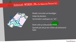 ü Maakt concreter en bondiger.
ü Helpt bij denken.
ü Vermindert vastlopen en “eh”.
1. Denk vóór je antwoordt WIEBI.
2. Spreek pas als je een volzin als antwoord
hebt
Inhoud: WIEBI (Wat ik eigenlijk bedoel is)
Persoonlijk programma
Gevoel
Relatie
Inhoud
Proces
 
