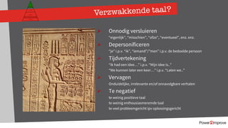 149
Verzwakkende taal?
Ø Onnodig versluieren
“eigenlijk”, “misschien”, “ofzo”, “eventueel”, enz. enz.
Ø Depersonificeren
“je” i.p.v. “ik”, “iemand”/”men” i.p.v. de bedoelde persoon
Ø Tijdvertekening
“Ik had een idee…” i.p.v. “Mijn idee is..”
“We kunnen later een keer…” i.p.v. “Laten we..”
Ø Vervagen
Onduidelijke, irrelevante en/of onnavolgbare verhalen
Ø Te negatief
te weinig positieve taal
te weinig enthousiasmeremde taal
te veel probleemgericht ipv oplossingsgericht
Persoonlijk programma
Gevoel
Relatie
Inhoud
Proces
 