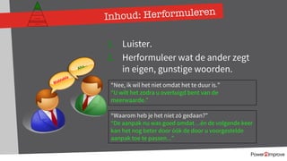 Inhoud: Herformuleren
1. Luister.
2. Herformuleer wat de ander zegt
in eigen, gunstige woorden.
Blablabla
Aha…
Persoonlijk programma
Gevoel
Relatie
Inhoud
Proces
“Nee, ik wil het niet omdat het te duur is.”
“U wilt het zodra u overtuigd bent van de
meerwaarde.”
“Waarom heb je het niet zó gedaan?”
“De aanpak nu was goed omdat…én de volgende keer
kan het nog beter door óók de door u voorgestelde
aanpak toe te passen...”
 