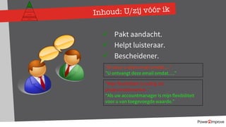 Inhoud: U/zij vóór ik
Persoonlijk programma
Gevoel
Relatie
Inhoud
Proces
ü Pakt aandacht.
ü Helpt luisteraar.
ü Bescheidener.
“Ik stuur u deze email omdat…”
”U ontvangt deze email omdat….”
”Mijn flexibiliteit is nuttig als
projectmedewerker.”
“Als uw accountmanager is mijn flexibiliteit
voor u van toegevoegde waarde.”
 