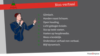 Non-verbaal
1. Glimlach.
2. Handen naast lichaam.
3. Open houding.
4. Licht gebogen knieën.
5. Sta op twéé voeten.
6. Voeten op heupbreedte.
7. Wees vriendelijk.
8. Ondersteun verhaal non-verbaal.
9. Blijf dynamisch.
Persoonlijk programma
Gevoel
Relatie
Inhoud
Proces
 